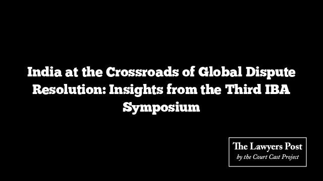 India at the Crossroads of Global Dispute Resolution: Insights from the Third IBA Symposium