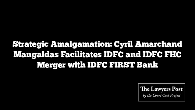 Strategic Amalgamation: Cyril Amarchand Mangaldas Facilitates IDFC and IDFC FHC Merger with IDFC FIRST Bank