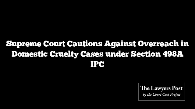 Supreme Court Cautions Against Overreach in Domestic Cruelty Cases under Section 498A IPC