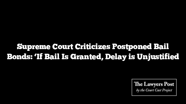 Supreme Court Criticizes Postponed Bail Bonds: ‘If Bail Is Granted, Delay is Unjustified