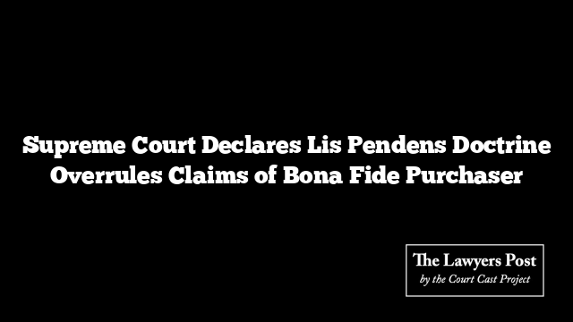 Supreme Court Declares Lis Pendens Doctrine Overrules Claims of Bona Fide Purchaser