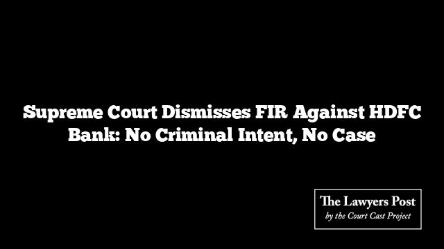 Supreme Court Dismisses FIR Against HDFC Bank: No Criminal Intent, No Case