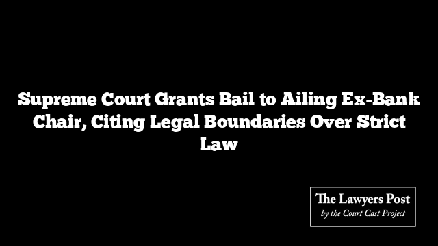 Supreme Court Grants Bail to Ailing Ex-Bank Chair, Citing Legal Boundaries Over Strict Law