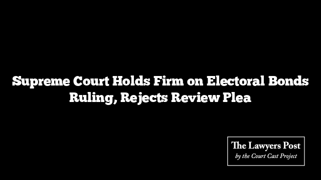 Supreme Court Holds Firm on Electoral Bonds Ruling, Rejects Review Plea