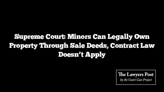 Supreme Court: Minors Can Legally Own Property Through Sale Deeds, Contract Law Doesn’t Apply