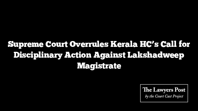 Supreme Court Overrules Kerala HC’s Call for Disciplinary Action Against Lakshadweep Magistrate