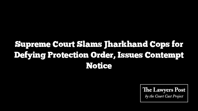 Supreme Court Slams Jharkhand Cops for Defying Protection Order, Issues Contempt Notice