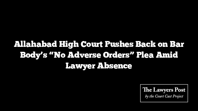 Allahabad High Court Pushes Back on Bar Body’s “No Adverse Orders” Plea Amid Lawyer Absence