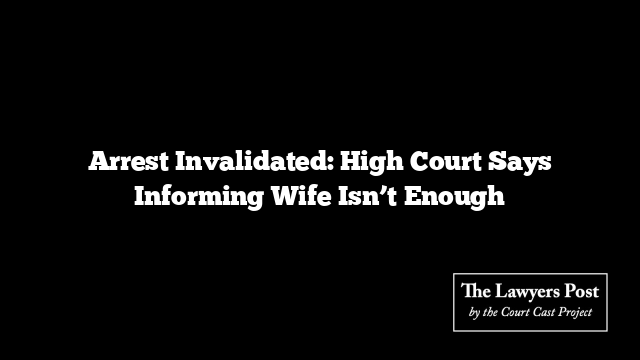 Arrest Invalidated: High Court Says Informing Wife Isn’t Enough