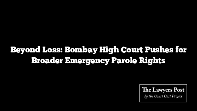 Beyond Loss: Bombay High Court Pushes for Broader Emergency Parole Rights