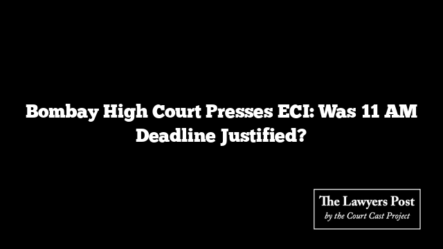 Bombay High Court Presses ECI: Was 11 AM Deadline Justified?