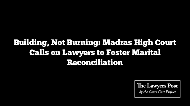 Building, Not Burning: Madras High Court Calls on Lawyers to Foster Marital Reconciliation