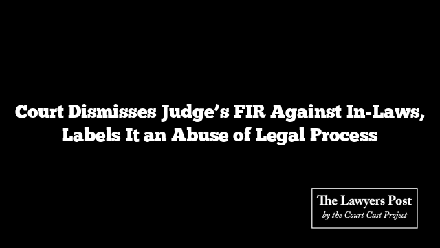 Court Dismisses Judge’s FIR Against In-Laws, Labels It an Abuse of Legal Process