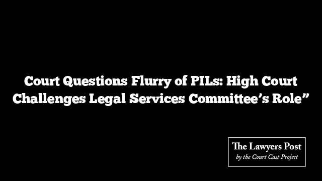 Court Questions Flurry of PILs: High Court Challenges Legal Services Committee’s Role”