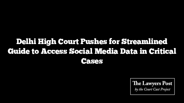 Delhi High Court Pushes for Streamlined Guide to Access Social Media Data in Critical Cases