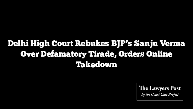 Delhi High Court Rebukes BJP’s Sanju Verma Over Defamatory Tirade, Orders Online Takedown