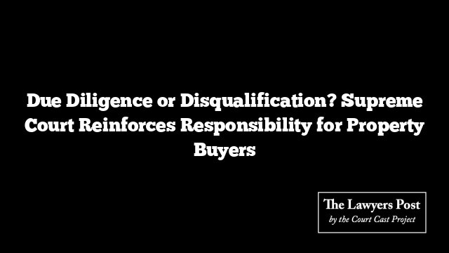 Due Diligence or Disqualification? Supreme Court Reinforces Responsibility for Property Buyers