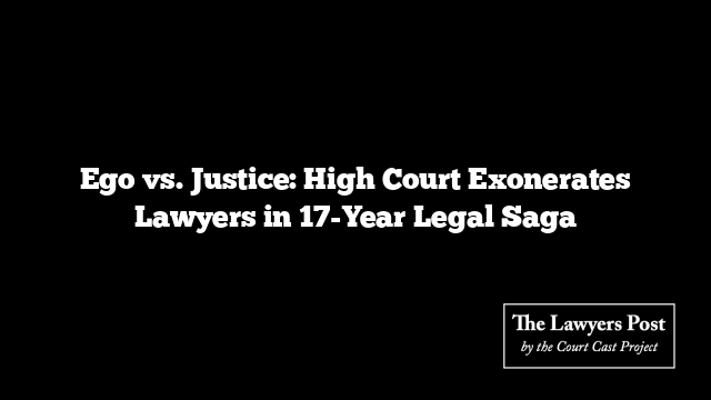 Ego vs. Justice: High Court Exonerates Lawyers in 17-Year Legal Saga
