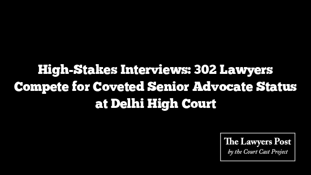 High-Stakes Interviews: 302 Lawyers Compete for Coveted Senior Advocate Status at Delhi High Court