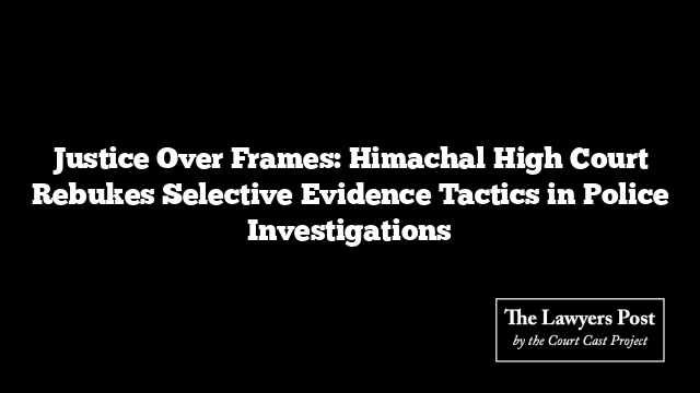 Justice Over Frames: Himachal High Court Rebukes Selective Evidence Tactics in Police Investigations