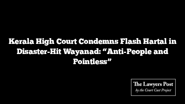 Kerala High Court Condemns Flash Hartal in Disaster-Hit Wayanad: “Anti-People and Pointless”
