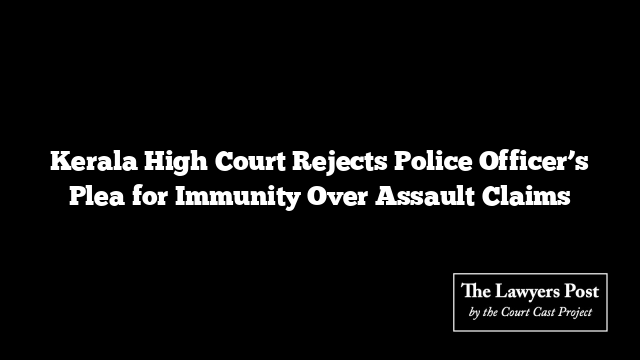 Kerala High Court Rejects Police Officer’s Plea for Immunity Over Assault Claims