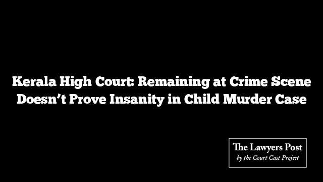 Kerala High Court: Remaining at Crime Scene Doesn’t Prove Insanity in Child Murder Case