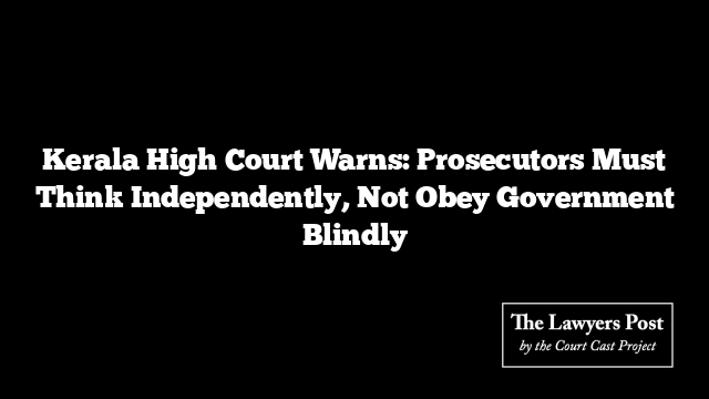 Kerala High Court Warns: Prosecutors Must Think Independently, Not Obey Government Blindly