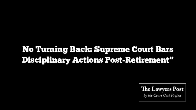 No Turning Back: Supreme Court Bars Disciplinary Actions Post-Retirement”