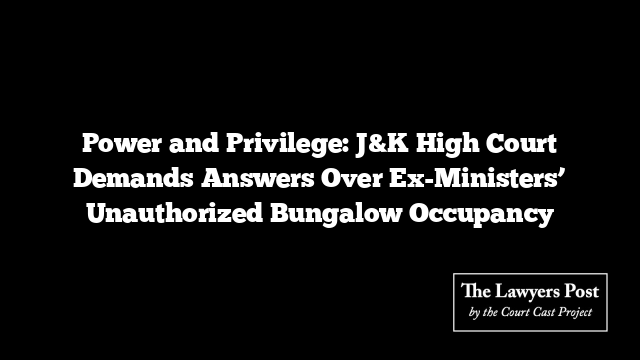 Power and Privilege: J&K High Court Demands Answers Over Ex-Ministers’ Unauthorized Bungalow Occupancy