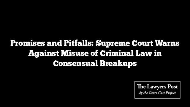 Promises and Pitfalls: Supreme Court Warns Against Misuse of Criminal Law in Consensual Breakups