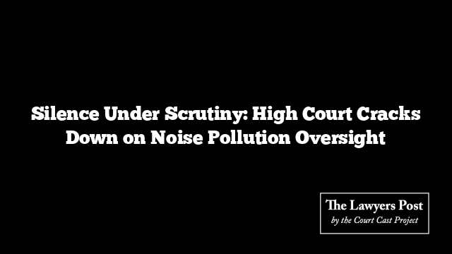 Silence Under Scrutiny: High Court Cracks Down on Noise Pollution Oversight