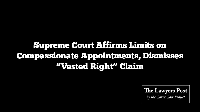 Supreme Court Affirms Limits on Compassionate Appointments, Dismisses “Vested Right” Claim