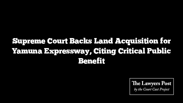 Supreme Court Backs Land Acquisition for Yamuna Expressway, Citing Critical Public Benefit