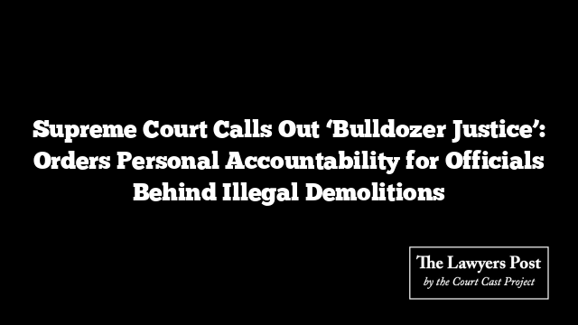 Supreme Court Calls Out ‘Bulldozer Justice’: Orders Personal Accountability for Officials Behind Illegal Demolitions