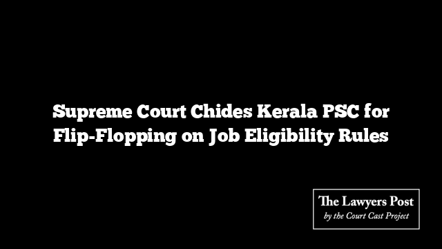 Supreme Court Chides Kerala PSC for Flip-Flopping on Job Eligibility Rules