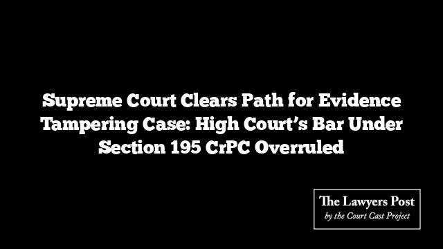 Supreme Court Clears Path for Evidence Tampering Case: High Court’s Bar Under Section 195 CrPC Overruled