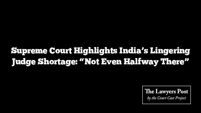 Supreme Court Highlights India’s Lingering Judge Shortage: “Not Even Halfway There”