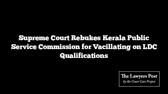 Supreme Court Rebukes Kerala Public Service Commission for Vacillating on LDC Qualifications