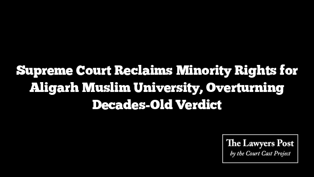 Supreme Court Reclaims Minority Rights for Aligarh Muslim University, Overturning Decades-Old Verdict