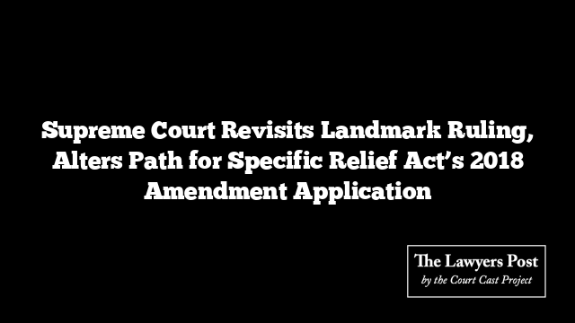Supreme Court Revisits Landmark Ruling, Alters Path for Specific Relief Act’s 2018 Amendment Application