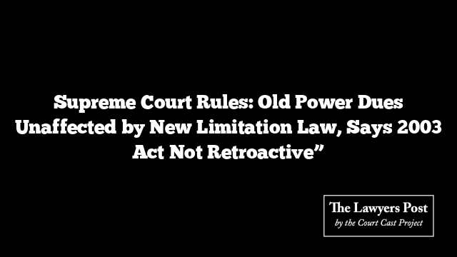 Supreme Court Rules: Old Power Dues Unaffected by New Limitation Law, Says 2003 Act Not Retroactive”