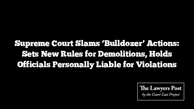 Supreme Court Slams ‘Bulldozer’ Actions: Sets New Rules for Demolitions, Holds Officials Personally Liable for Violations