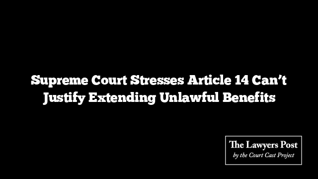 Supreme Court Stresses Article 14 Can’t Justify Extending Unlawful Benefits