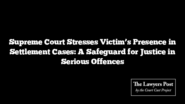 Supreme Court Stresses Victim’s Presence in Settlement Cases: A Safeguard for Justice in Serious Offences