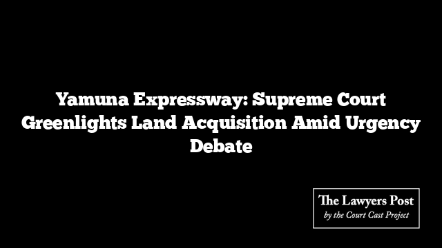 Yamuna Expressway: Supreme Court Greenlights Land Acquisition Amid Urgency Debate