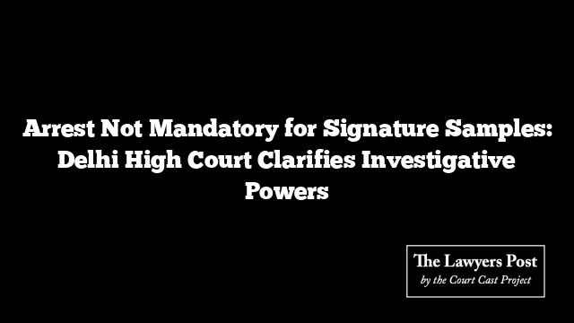 Arrest Not Mandatory for Signature Samples: Delhi High Court Clarifies Investigative Powers