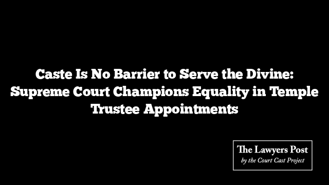 Caste Is No Barrier to Serve the Divine: Supreme Court Champions Equality in Temple Trustee Appointments