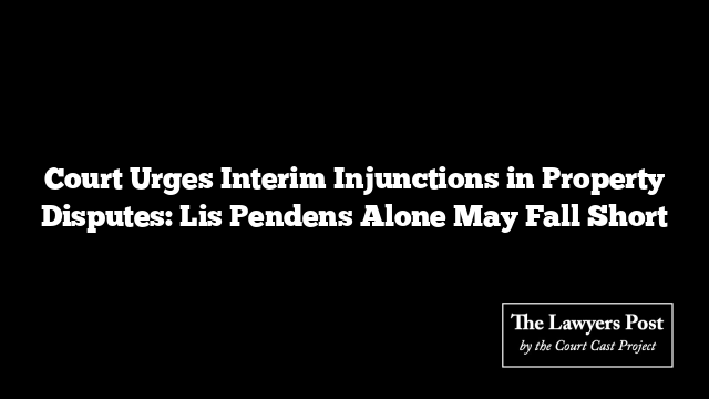 Court Urges Interim Injunctions in Property Disputes: Lis Pendens Alone May Fall Short