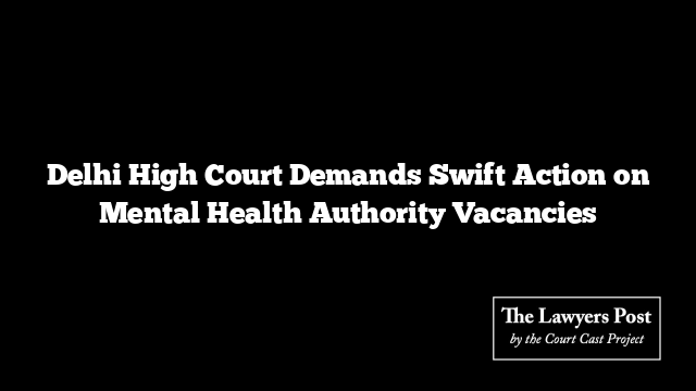 Delhi High Court Demands Swift Action on Mental Health Authority Vacancies